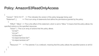 Policy: AmazonS3ReadOnlyAccess
{
"Version": "2012-10-17", == This indicates the version of the policy language being used
"Statement": [ == This is an array of statements that define the permissions granted by the policy.
{
"Effect": "Allow", == This is the effect of the statement, which is set to "Allow." It means that this policy allows the
specified actions on the specified resources.
"Action": [ This is an array of actions that this policy allows.
"s3:Get*",
"s3:List*",
"s3:Describe*",
"s3-object-lambda:Get*",
"s3-object-lambda:List*"
],
"Resource": "*" == The asterisk (*) is a wildcard, meaning that this policy allows the specified actions on all S3
}
]
}
 