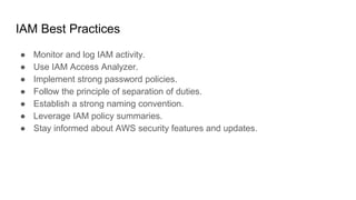 IAM Best Practices
● Monitor and log IAM activity.
● Use IAM Access Analyzer.
● Implement strong password policies.
● Follow the principle of separation of duties.
● Establish a strong naming convention.
● Leverage IAM policy summaries.
● Stay informed about AWS security features and updates.
 