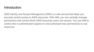 Introduction
AWS Identity and Access Management (IAM) is a web service that helps you
securely control access to AWS resources. With IAM, you can centrally manage
permissions that control which AWS resources users can access. You use IAM to
control who is authenticated (signed in) and authorized (has permissions) to use
resources.
 