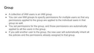 Group
● A collection of IAM users is an IAM group.
● You can use IAM groups to specify permissions for multiple users so that any
permissions applied to the group are applied to the individual users in that
group as well.
● You set permissions for the group, and those permissions are automatically
applied to all the users in the group.
● If you add another user to the group, the new user will automatically inherit all
the policies and the permissions already assigned to that group.
 