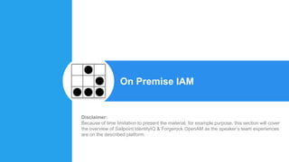 On Premise IAM
Disclaimer:
Because of time limitation to present the material, for example purpose, this section will cover
the overview of Sailpoint IdentityIQ & Forgerock OpenAM as the speaker’s team experiences
are on the described platform.
 