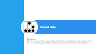 Cloud IAM
Disclaimer:
Because of time limitation to present the material, for example purpose, this section will cover
the overview of Google cloud-based IAM as the speaker experience is on GCP platform.
 