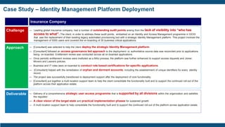 Case Study – Identity Management Platform Deployment
Insurance Company
Challenge
Approach
Deliverable
— Leading global insurance company, had a number of outstanding audit points arising from the lack of visibility into “who has
access to what”. The client, in order to address these audit points, embarked on an Identity and Access Management programme in XXXX
that saw the replacement of their existing legacy automated provisioning tool with a strategic Identity Management platform. This project involved the
management of 5000 users and covered the on-boarding of 35 business critical applications.
— [Consultant] was selected to help the client deploy the strategic Identity Management platform.
— [Consultant] followed an access governance led approach to the deployment i.e; authoritative source data was reconciled prior to applications
being on-boarded. Entitlement review was conducted across all on-boarded applications.
— Once periodic entitlement reviews were instituted as a BAU process, the platform was further enhanced to support access requests and Joiner,
Movers and Leavers policies.
— Business and IT roles were on-boarded to conduct role based certifications for specific applications.
— [Consultant] helped with the remediation of orphan and dormant accounts, including the establishment of unique identifiers for every identity
record.
— The project was successfully transitioned to deployment support after the deployment of core functionality.
— [Consultant] put together a multi location support team to help the client consolidate the functionality built and to support the continued roll-out of the
platform across their application estate.
— Delivery of a comprehensive strategic user access programme that is supported by all divisions within the organization and satisfies
the regulator.
— A clear vision of the target state and practical implementation phases for sustained growth.
— A multi location support team to help consolidate the functionality built and to support the continued roll-out of the platform across application estate.
 