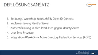 @RobinSedlaczek
RobinSedlaczek.com
DER LÖSUNGSANSATZ
1. Beratungs-Workshop zu oAuth2 & Open ID Connect
2. Implementierung Identity Server
3. Authentifizierung in allen Produkten gegen IdentityServer
4. User Sync Prozesse
5. Integration AD/AAD via Active Directory Federation Services (ADFS)
 
