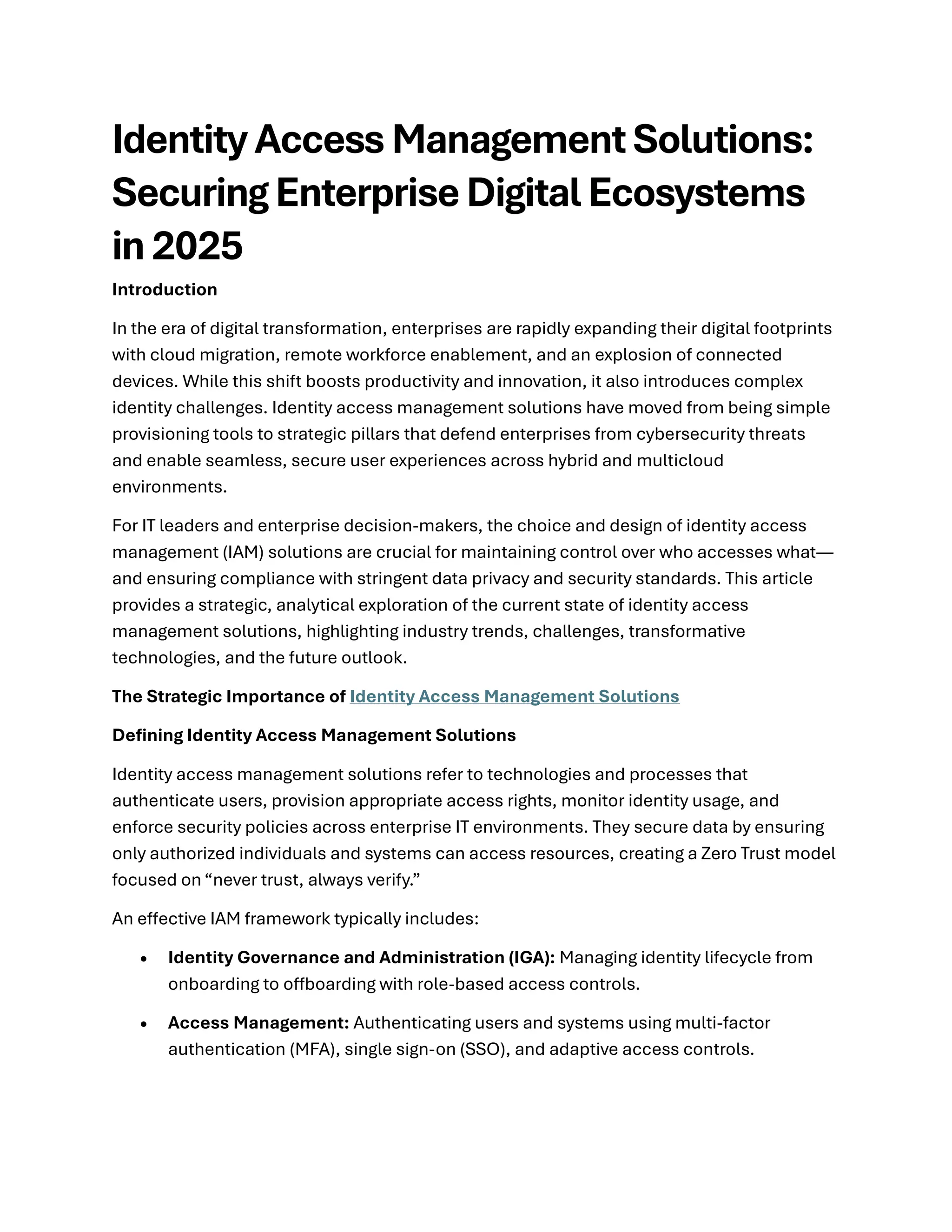 Identity Access Management Solutions:
Securing Enterprise Digital Ecosystems
in 2025
Introduction
In the era of digital transformation, enterprises are rapidly expanding their digital footprints
with cloud migration, remote workforce enablement, and an explosion of connected
devices. While this shift boosts productivity and innovation, it also introduces complex
identity challenges. Identity access management solutions have moved from being simple
provisioning tools to strategic pillars that defend enterprises from cybersecurity threats
and enable seamless, secure user experiences across hybrid and multicloud
environments.
For IT leaders and enterprise decision-makers, the choice and design of identity access
management (IAM) solutions are crucial for maintaining control over who accesses what—
and ensuring compliance with stringent data privacy and security standards. This article
provides a strategic, analytical exploration of the current state of identity access
management solutions, highlighting industry trends, challenges, transformative
technologies, and the future outlook.
The Strategic Importance of Identity Access Management Solutions
Defining Identity Access Management Solutions
Identity access management solutions refer to technologies and processes that
authenticate users, provision appropriate access rights, monitor identity usage, and
enforce security policies across enterprise IT environments. They secure data by ensuring
only authorized individuals and systems can access resources, creating a Zero Trust model
focused on “never trust, always verify.”
An effective IAM framework typically includes:
• Identity Governance and Administration (IGA): Managing identity lifecycle from
onboarding to offboarding with role-based access controls.
• Access Management: Authenticating users and systems using multi-factor
authentication (MFA), single sign-on (SSO), and adaptive access controls.
 