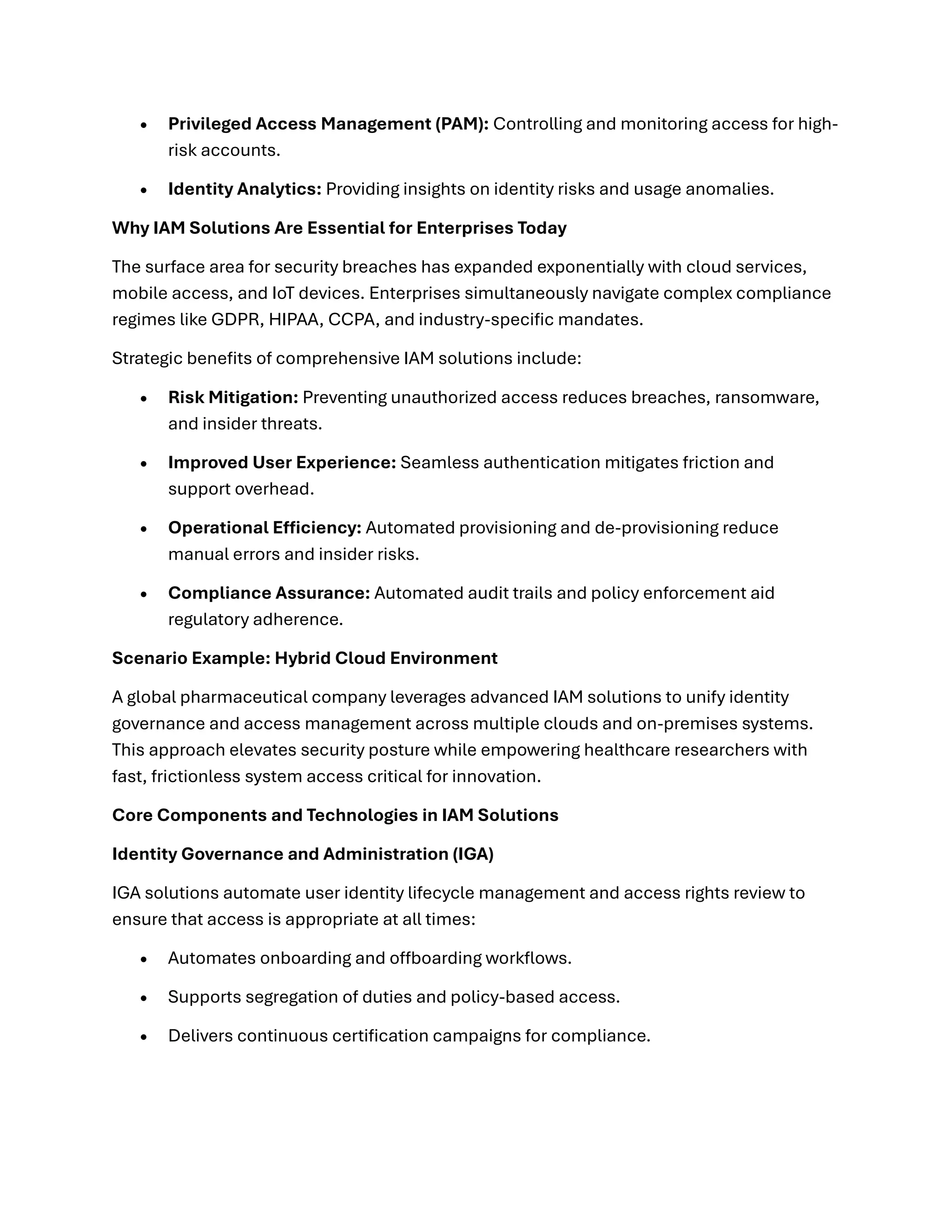 • Privileged Access Management (PAM): Controlling and monitoring access for high-
risk accounts.
• Identity Analytics: Providing insights on identity risks and usage anomalies.
Why IAM Solutions Are Essential for Enterprises Today
The surface area for security breaches has expanded exponentially with cloud services,
mobile access, and IoT devices. Enterprises simultaneously navigate complex compliance
regimes like GDPR, HIPAA, CCPA, and industry-specific mandates.
Strategic benefits of comprehensive IAM solutions include:
• Risk Mitigation: Preventing unauthorized access reduces breaches, ransomware,
and insider threats.
• Improved User Experience: Seamless authentication mitigates friction and
support overhead.
• Operational Efficiency: Automated provisioning and de-provisioning reduce
manual errors and insider risks.
• Compliance Assurance: Automated audit trails and policy enforcement aid
regulatory adherence.
Scenario Example: Hybrid Cloud Environment
A global pharmaceutical company leverages advanced IAM solutions to unify identity
governance and access management across multiple clouds and on-premises systems.
This approach elevates security posture while empowering healthcare researchers with
fast, frictionless system access critical for innovation.
Core Components and Technologies in IAM Solutions
Identity Governance and Administration (IGA)
IGA solutions automate user identity lifecycle management and access rights review to
ensure that access is appropriate at all times:
• Automates onboarding and offboarding workflows.
• Supports segregation of duties and policy-based access.
• Delivers continuous certification campaigns for compliance.
 