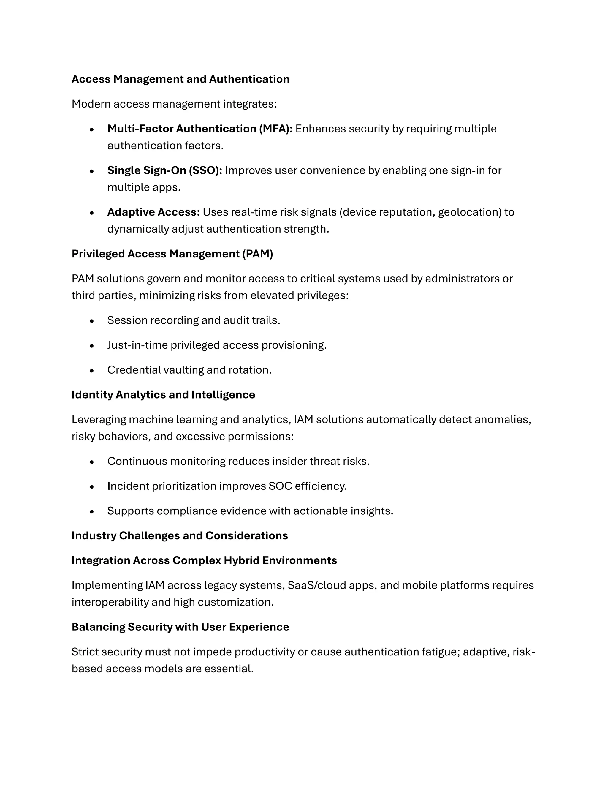 Access Management and Authentication
Modern access management integrates:
• Multi-Factor Authentication (MFA): Enhances security by requiring multiple
authentication factors.
• Single Sign-On (SSO): Improves user convenience by enabling one sign-in for
multiple apps.
• Adaptive Access: Uses real-time risk signals (device reputation, geolocation) to
dynamically adjust authentication strength.
Privileged Access Management (PAM)
PAM solutions govern and monitor access to critical systems used by administrators or
third parties, minimizing risks from elevated privileges:
• Session recording and audit trails.
• Just-in-time privileged access provisioning.
• Credential vaulting and rotation.
Identity Analytics and Intelligence
Leveraging machine learning and analytics, IAM solutions automatically detect anomalies,
risky behaviors, and excessive permissions:
• Continuous monitoring reduces insider threat risks.
• Incident prioritization improves SOC efficiency.
• Supports compliance evidence with actionable insights.
Industry Challenges and Considerations
Integration Across Complex Hybrid Environments
Implementing IAM across legacy systems, SaaS/cloud apps, and mobile platforms requires
interoperability and high customization.
Balancing Security with User Experience
Strict security must not impede productivity or cause authentication fatigue; adaptive, risk-
based access models are essential.
 