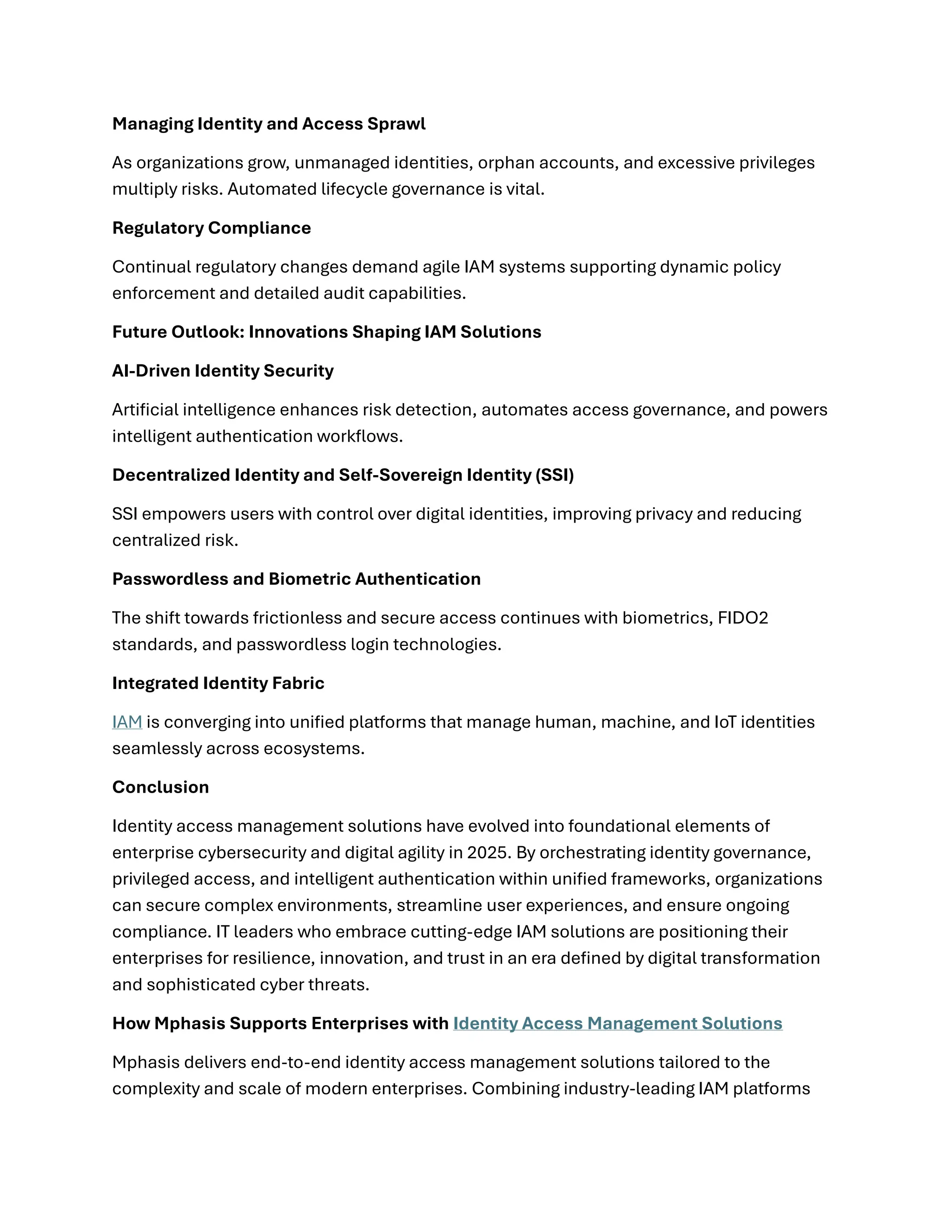 Managing Identity and Access Sprawl
As organizations grow, unmanaged identities, orphan accounts, and excessive privileges
multiply risks. Automated lifecycle governance is vital.
Regulatory Compliance
Continual regulatory changes demand agile IAM systems supporting dynamic policy
enforcement and detailed audit capabilities.
Future Outlook: Innovations Shaping IAM Solutions
AI-Driven Identity Security
Artificial intelligence enhances risk detection, automates access governance, and powers
intelligent authentication workflows.
Decentralized Identity and Self-Sovereign Identity (SSI)
SSI empowers users with control over digital identities, improving privacy and reducing
centralized risk.
Passwordless and Biometric Authentication
The shift towards frictionless and secure access continues with biometrics, FIDO2
standards, and passwordless login technologies.
Integrated Identity Fabric
IAM is converging into unified platforms that manage human, machine, and IoT identities
seamlessly across ecosystems.
Conclusion
Identity access management solutions have evolved into foundational elements of
enterprise cybersecurity and digital agility in 2025. By orchestrating identity governance,
privileged access, and intelligent authentication within unified frameworks, organizations
can secure complex environments, streamline user experiences, and ensure ongoing
compliance. IT leaders who embrace cutting-edge IAM solutions are positioning their
enterprises for resilience, innovation, and trust in an era defined by digital transformation
and sophisticated cyber threats.
How Mphasis Supports Enterprises with Identity Access Management Solutions
Mphasis delivers end-to-end identity access management solutions tailored to the
complexity and scale of modern enterprises. Combining industry-leading IAM platforms
 