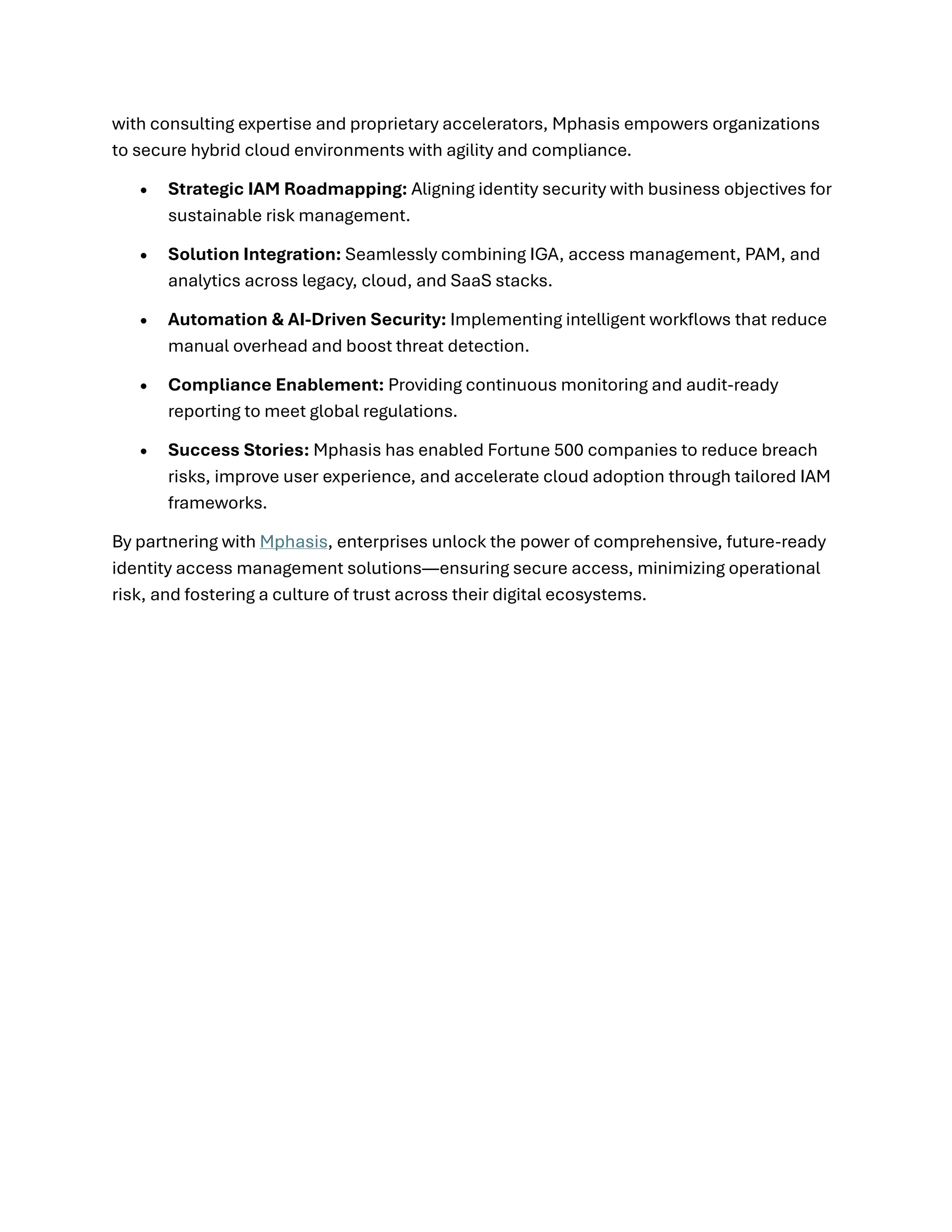 with consulting expertise and proprietary accelerators, Mphasis empowers organizations
to secure hybrid cloud environments with agility and compliance.
• Strategic IAM Roadmapping: Aligning identity security with business objectives for
sustainable risk management.
• Solution Integration: Seamlessly combining IGA, access management, PAM, and
analytics across legacy, cloud, and SaaS stacks.
• Automation & AI-Driven Security: Implementing intelligent workflows that reduce
manual overhead and boost threat detection.
• Compliance Enablement: Providing continuous monitoring and audit-ready
reporting to meet global regulations.
• Success Stories: Mphasis has enabled Fortune 500 companies to reduce breach
risks, improve user experience, and accelerate cloud adoption through tailored IAM
frameworks.
By partnering with Mphasis, enterprises unlock the power of comprehensive, future-ready
identity access management solutions—ensuring secure access, minimizing operational
risk, and fostering a culture of trust across their digital ecosystems.
 
