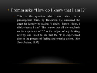 • Fromm asks “How do I know that I am I?”
• This is the question which was raised, in a
philosophical form, by Descartes. ...