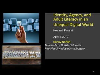 Identity, Agency, and
Adult Literacy in an
Unequal Digital World
Helsinki, Finland
April 4, 2019
Bonny Norton
University of British Columbia
http://faculty.educ.ubc.ca/norton/
1
 