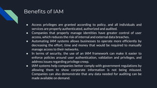 Benefits of IAM
● Access privileges are granted according to policy, and all individuals and
services are properly authenticated, authorized and audited.
● Companies that properly manage identities have greater control of user
access, which reduces the risk of internal and external data breaches.
● Automating IAM systems allows businesses to operate more efficiently by
decreasing the effort, time and money that would be required to manually
manage access to their networks.
● In terms of security, the use of an IAM framework can make it easier to
enforce policies around user authentication, validation and privileges, and
address issues regarding privilege creep.
● IAM systems help companies better comply with government regulations by
allowing them to show corporate information is not being misused.
Companies can also demonstrate that any data needed for auditing can be
made available on demand.
 