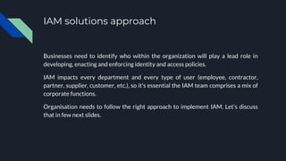 IAM solutions approach
Businesses need to identify who within the organization will play a lead role in
developing, enacting and enforcing identity and access policies.
IAM impacts every department and every type of user (employee, contractor,
partner, supplier, customer, etc.), so it's essential the IAM team comprises a mix of
corporate functions.
Organisation needs to follow the right approach to implement IAM. Let’s discuss
that in few next slides.
 