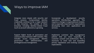 Ways to improve IAM
Integrate more closely with security and
fraud systems. Compromised identity
credentials continue to be a major element
in data breaches. The number of these
breaches, including identity-related fraud
(such as account takeovers), is growing.
Support higher levels of automation and
communication between IAM modules. This
includes access management, identity
governance and administration, and
privileged access management.
Incorporate a development security
operations (DevSecOps) approach. This
requires a change in organizational mindset,
and is especially important for organizations
developing their own applications and
services.
Implement customer data management
policies that are more respectful of
customer consent and preferences. This is
necessary to meet new and expanding
privacy regulations and evolving customer
expectations.
 