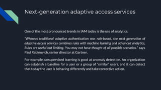 Next-generation adaptive access services
One of the most pronounced trends in IAM today is the use of analytics.
“Whereas traditional adaptive authentication was rule-based, the next generation of
adaptive access services combines rules with machine learning and advanced analytics,
Rules are useful but limiting. You may not have thought of all possible scenarios.” says
Paul Rabinovich, senior director at Gartner.
For example, unsupervised learning is good at anomaly detection. An organization
can establish a baseline for a user or a group of “similar” users, and it can detect
that today the user is behaving differently and take corrective action.
 