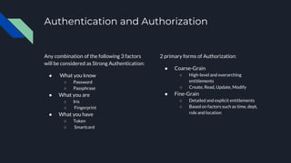 Authentication and Authorization
Any combination of the following 3 factors
will be considered as Strong Authentication:
● What you know
○ Password
○ Passphrase
● What you are
○ Iris
○ Fingerprint
● What you have
○ Token
○ Smartcard
2 primary forms of Authorization:
● Coarse-Grain
○ High-level and overarching
entitlements
○ Create, Read, Update, Modify
● Fine-Grain
○ Detailed and explicit entitlements
○ Based on factors such as time, dept,
role and location
 