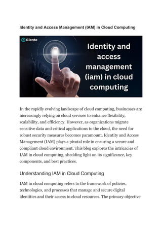Identity and Access Management (IAM) in Cloud Computing
In the rapidly evolving landscape of cloud computing, businesses are
increasingly relying on cloud services to enhance flexibility,
scalability, and efficiency. However, as organizations migrate
sensitive data and critical applications to the cloud, the need for
robust security measures becomes paramount. Identity and Access
Management (IAM) plays a pivotal role in ensuring a secure and
compliant cloud environment. This blog explores the intricacies of
IAM in cloud computing, shedding light on its significance, key
components, and best practices.
Understanding IAM in Cloud Computing
IAM in cloud computing refers to the framework of policies,
technologies, and processes that manage and secure digital
identities and their access to cloud resources. The primary objective
 