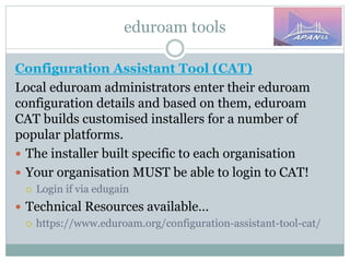 eduroam tools
Configuration Assistant Tool (CAT)
Local eduroam administrators enter their eduroam
configuration details and based on them, eduroam
CAT builds customised installers for a number of
popular platforms.
 The installer built specific to each organisation
 Your organisation MUST be able to login to CAT!
 Login if via edugain
 Technical Resources available…
 https://www.eduroam.org/configuration-assistant-tool-cat/
 