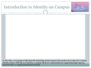 Introduction to Identity on Campus
In this video, we’re going to talk about the technology and governance that needs to be in place for a campus
identity system. With this as a baseline, a campus will be in a solid position for supporting single-sign-on,
and from there, to supporting federated identity.
 