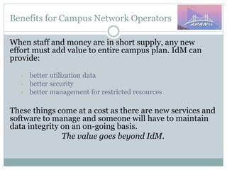 Benefits for Campus Network Operators
When staff and money are in short supply, any new
effort must add value to entire campus plan. IdM can
provide:
• better utilization data
• better security
• better management for restricted resources
These things come at a cost as there are new services and
software to manage and someone will have to maintain
data integrity on an on-going basis.
The value goes beyond IdM.
 