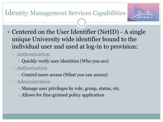 Identity Management Services Capabilities
 Centered on the User Identifier (NetID) - A single
unique University wide identifier bound to the
individual user and used at log-in to provision:
 Authentication
 Quickly verify user identities (Who you are)
 Authorization
 Control users access (What you can access)
 Administration
 Manage user privileges by role, group, status, etc.
 Allows for fine-grained policy application
 