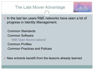 The Late Mover Advantage
 In the last ten years R&E networks have seen a lot of
progress in Identity Management.
• Common Standards
• Common Software
• With Open Source options!
• Common Profiles
• Common Practices and Policies
 New entrants benefit from the lessons already learned
 