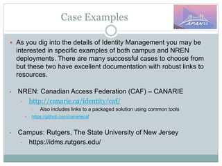 Case Examples
 As you dig into the details of Identity Management you may be
interested in specific examples of both campus and NREN
deployments. There are many successful cases to choose from
but these two have excellent documentation with robust links to
resources.
• NREN: Canadian Access Federation (CAF) – CANARIE
• http://canarie.ca/identity/caf/
• Also includes links to a packaged solution using common tools
 https://github.com/canariecaf
• Campus: Rutgers, The State University of New Jersey
• https://idms.rutgers.edu/
 