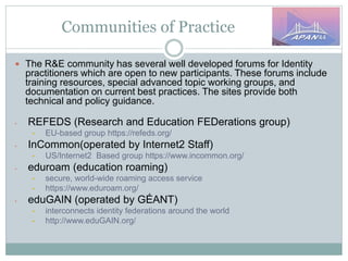 Communities of Practice
 The R&E community has several well developed forums for Identity
practitioners which are open to new participants. These forums include
training resources, special advanced topic working groups, and
documentation on current best practices. The sites provide both
technical and policy guidance.
• REFEDS (Research and Education FEDerations group)
• EU-based group https://refeds.org/
• InCommon(operated by Internet2 Staff)
• US/Internet2 Based group https://www.incommon.org/
• eduroam (education roaming)
• secure, world-wide roaming access service
• https://www.eduroam.org/
• eduGAIN (operated by GÉANT)
• interconnects identity federations around the world
• http://www.eduGAIN.org/
 