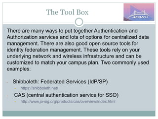 The Tool Box
There are many ways to put together Authentication and
Authorization services and lots of options for centralized data
management. There are also good open source tools for
identity federation management. These tools rely on your
underlying network and wireless infrastructure and can be
customized to match your campus plan. Two commonly used
examples:
• Shibboleth: Federated Services (IdP/SP)
• https://shibboleth.net/
• CAS (central authentication service for SSO)
• http://www.ja-sig.org/products/cas/overview/index.html
 