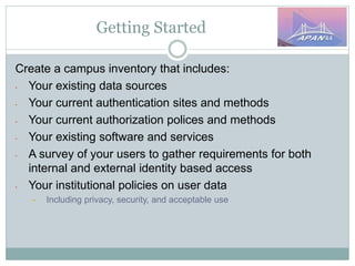 Getting Started
Create a campus inventory that includes:
• Your existing data sources
• Your current authentication sites and methods
• Your current authorization polices and methods
• Your existing software and services
• A survey of your users to gather requirements for both
internal and external identity based access
• Your institutional policies on user data
• Including privacy, security, and acceptable use
 