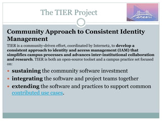 The TIER Project
Community Approach to Consistent Identity
Management
TIER is a community-driven effort, coordinated by Internet2, to develop a
consistent approach to identity and access management (IAM) that
simplifies campus processes and advances inter-institutional collaboration
and research. TIER is both an open-source toolset and a campus practice set focused
on:
 sustaining the community software investment
 integrating the software and project teams together
 extending the software and practices to support common
contributed use cases.
 