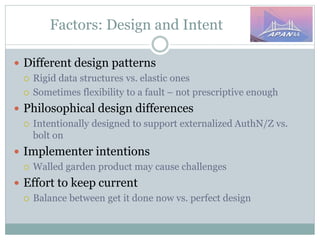 Factors: Design and Intent
 Different design patterns
 Rigid data structures vs. elastic ones
 Sometimes flexibility to a fault – not prescriptive enough
 Philosophical design differences
 Intentionally designed to support externalized AuthN/Z vs.
bolt on
 Implementer intentions
 Walled garden product may cause challenges
 Effort to keep current
 Balance between get it done now vs. perfect design
 