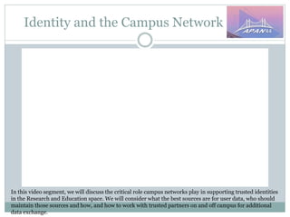 Identity and the Campus Network
In this video segment, we will discuss the critical role campus networks play in supporting trusted identities
in the Research and Education space. We will consider what the best sources are for user data, who should
maintain those sources and how, and how to work with trusted partners on and off campus for additional
data exchange.
 