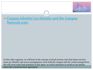 In this video segment, we will look at the concept of cloud services and what those services
mean for identity and access management, from both the campus and the vendor perspectives.
We will cover some best practices in this space, as well as practices to avoid as two parties
enter into a cloud services agreement.
 Campus Identity05-Identity and the Campus
Network.wmv
 