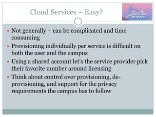 Cloud Services – Easy?
 Not generally – can be complicated and time
consuming
 Provisioning individually per service is difficult on
both the user and the campus
 Using a shared account let’s the service provider pick
their favorite number around licensing
 Think about control over provisioning, de-
provisioning, and support for the privacy
requirements the campus has to follow
 