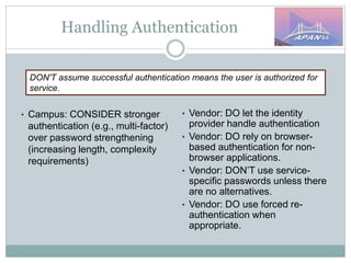 Handling Authentication
DON'T assume successful authentication means the user is authorized for
service.
• Campus: CONSIDER stronger
authentication (e.g., multi-factor)
over password strengthening
(increasing length, complexity
requirements)
• Vendor: DO let the identity
provider handle authentication
• Vendor: DO rely on browser-
based authentication for non-
browser applications.
• Vendor: DON’T use service-
specific passwords unless there
are no alternatives.
• Vendor: DO use forced re-
authentication when
appropriate.
 