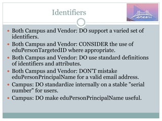 Identifiers
 Both Campus and Vendor: DO support a varied set of
identifiers.
 Both Campus and Vendor: CONSIDER the use of
eduPersonTargetedID where appropriate.
 Both Campus and Vendor: DO use standard definitions
of identifiers and attributes.
 Both Campus and Vendor: DON'T mistake
eduPersonPrincipalName for a valid email address.
 Campus: DO standardize internally on a stable "serial
number" for users.
 Campus: DO make eduPersonPrincipalName useful.
 