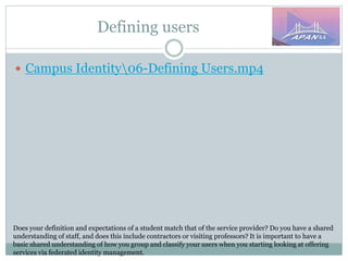 Defining users
Does your definition and expectations of a student match that of the service provider? Do you have a shared
understanding of staff, and does this include contractors or visiting professors? It is important to have a
basic shared understanding of how you group and classify your users when you starting looking at offering
services via federated identity management.
 Campus Identity06-Defining Users.mp4
 