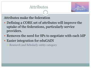 Attributes
Attributes make the federation
 Defining a CORE set of attributes will improve the
uptake of the federations, particularly service
providers.
 Removes the need for SPs to negotiate with each IdP
 Easier integration for eduGAIN
 Research and Scholarly entity category
 