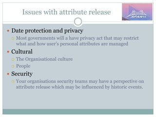 Issues with attribute release
 Date protection and privacy
 Most governments will a have privacy act that may restrict
what and how user’s personal attributes are managed
 Cultural
 The Organisational culture
 People
 Security
 Your organisations security teams may have a perspective on
attribute release which may be influenced by historic events.
 