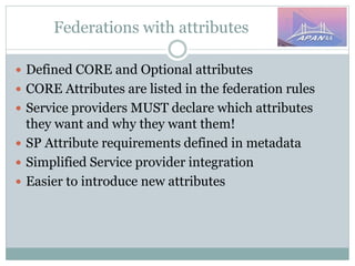 Federations with attributes
 Defined CORE and Optional attributes
 CORE Attributes are listed in the federation rules
 Service providers MUST declare which attributes
they want and why they want them!
 SP Attribute requirements defined in metadata
 Simplified Service provider integration
 Easier to introduce new attributes
 