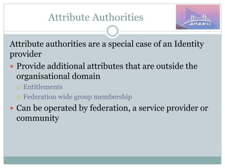 Attribute Authorities
Attribute authorities are a special case of an Identity
provider
 Provide additional attributes that are outside the
organisational domain
 Entitlements
 Federation wide group membership
 Can be operated by federation, a service provider or
community
 