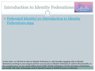 Introduction to Identity Federations
In this video, we will look at what an Identity Federation is, what benefits engaging with an Identity
federation can bring to your campus and how you can join an Identity Federation to achieve these benefits. In
the examples given, we are mostly talking about SAML identity federations, but the principles of federation
are similar with other technologies such as OpenID Connect or RADIUS access via eduroam.
 Federated Identity01-Introduction to Identity
Federations.mp4
 