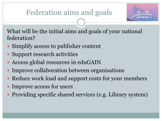 Federation aims and goals
What will be the initial aims and goals of your national
federation?
 Simplify access to publisher content
 Support research activities
 Access global resources in eduGAIN
 Improve collaboration between organisations
 Reduce work load and support costs for your members
 Improve access for users
 Providing specific shared services (e.g. Library system)
 