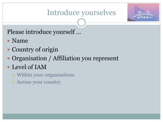 Introduce yourselves
Please introduce yourself …
 Name
 Country of origin
 Organisation / Affiliation you represent
 Level of IAM
 Within your organisations
 Across your country
 