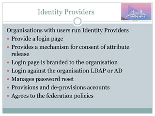 Identity Providers
Organisations with users run Identity Providers
 Provide a login page
 Provides a mechanism for consent of attribute
release
 Login page is branded to the organisation
 Login against the organisation LDAP or AD
 Manages password reset
 Provisions and de-provisions accounts
 Agrees to the federation policies
 