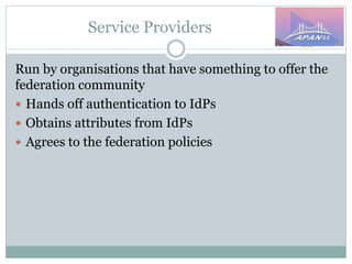Service Providers
Run by organisations that have something to offer the
federation community
 Hands off authentication to IdPs
 Obtains attributes from IdPs
 Agrees to the federation policies
 
