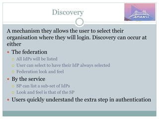 Discovery
A mechanism they allows the user to select their
organisation where they will login. Discovery can occur at
either
 The federation
 All IdPs will be listed
 User can select to have their IdP always selected
 Federation look and feel
 By the service
 SP can list a sub-set of IdPs
 Look and feel is that of the SP
 Users quickly understand the extra step in authentication
 