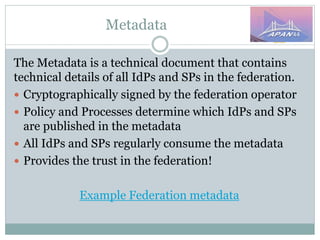 Metadata
The Metadata is a technical document that contains
technical details of all IdPs and SPs in the federation.
 Cryptographically signed by the federation operator
 Policy and Processes determine which IdPs and SPs
are published in the metadata
 All IdPs and SPs regularly consume the metadata
 Provides the trust in the federation!
Example Federation metadata
 