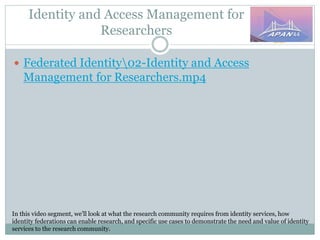 Identity and Access Management for
Researchers
In this video segment, we’ll look at what the research community requires from identity services, how
identity federations can enable research, and specific use cases to demonstrate the need and value of identity
services to the research community.
 Federated Identity02-Identity and Access
Management for Researchers.mp4
 